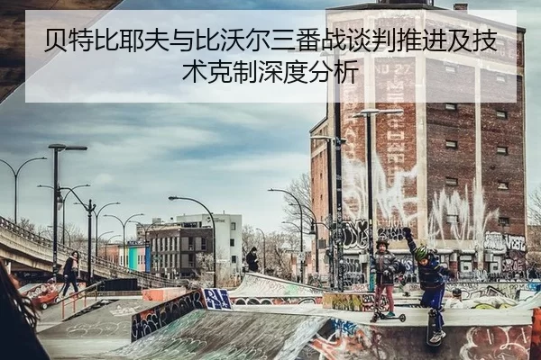 贝特比耶夫与比沃尔三番战谈判推进及技术克制深度分析